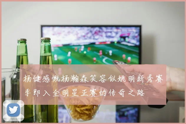 杨健感慨杨瀚森笑容似姚明新秀赛季即入全明星正赛的传奇之路