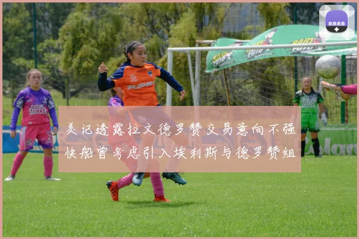 美记透露拉文德罗赞交易意向不强快船曾考虑引入埃利斯与德罗赞组合