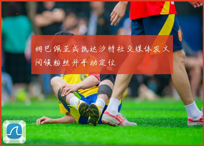 姆巴佩正式抵达沙特社交媒体发文问候粉丝并手动定位