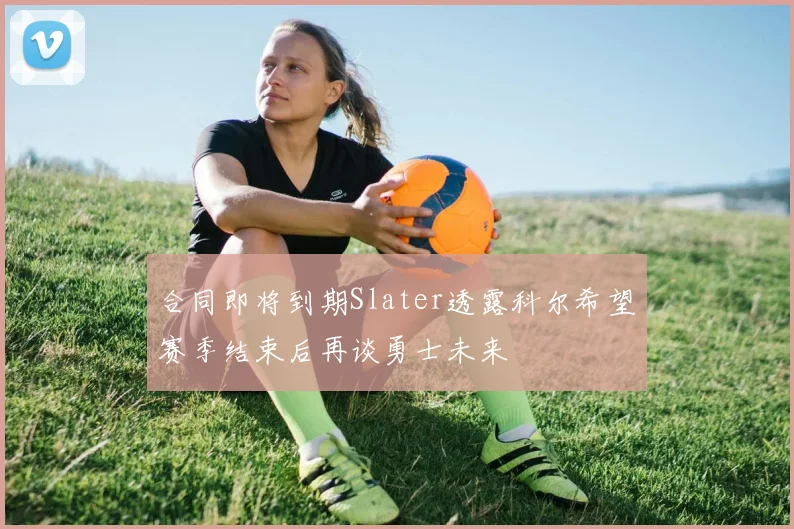 合同即将到期Slater透露科尔希望赛季结束后再谈勇士未来