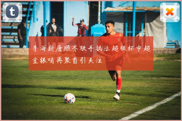 李海新唐顺齐联手执法超级杯中超金银哨再聚首引关注