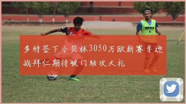 多特签下小贝林3050万欧新赛季迎战拜仁期待破门助攻大礼