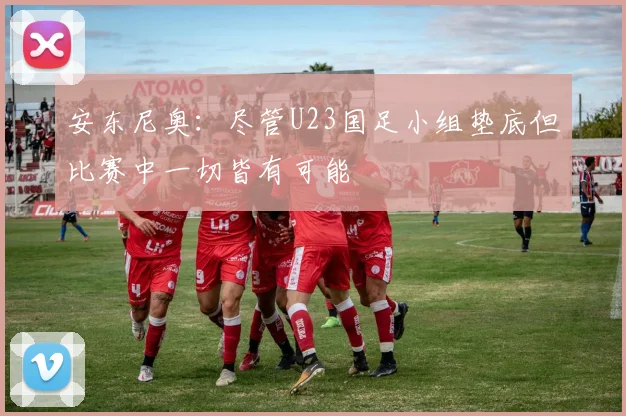安东尼奥：尽管U23国足小组垫底但比赛中一切皆有可能