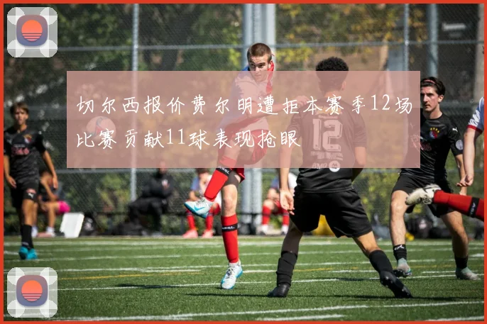 切尔西报价费尔明遭拒本赛季12场比赛贡献11球表现抢眼