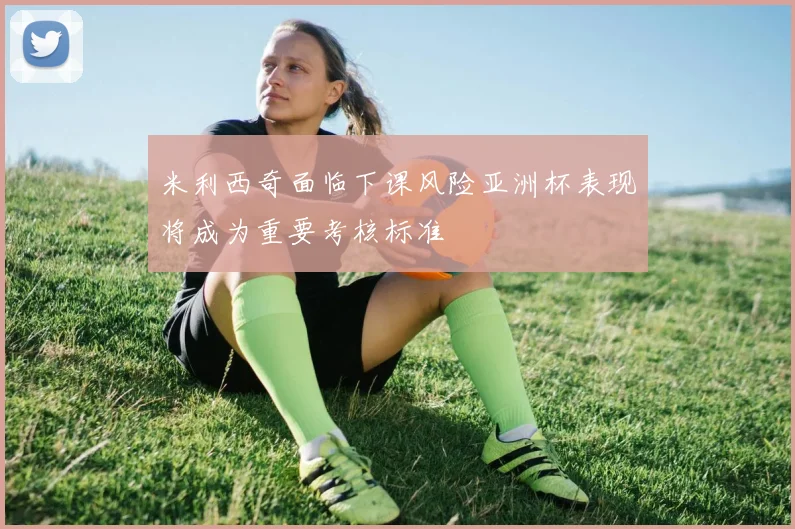米利西奇面临下课风险亚洲杯表现将成为重要考核标准