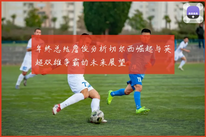 年终总结詹俊分析切尔西崛起与英超双雄争霸的未来展望