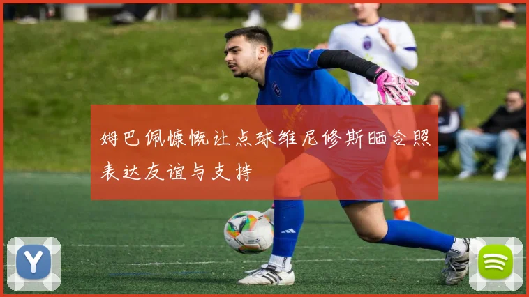 姆巴佩慷慨让点球维尼修斯晒合照表达友谊与支持