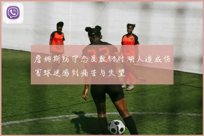 詹姆斯防守态度敷衍对湖人造成伤害球迷感到痛苦与失望