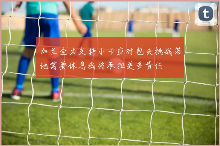 加兰全力支持小卡应对包夹挑战若他需要休息我将承担更多责任
