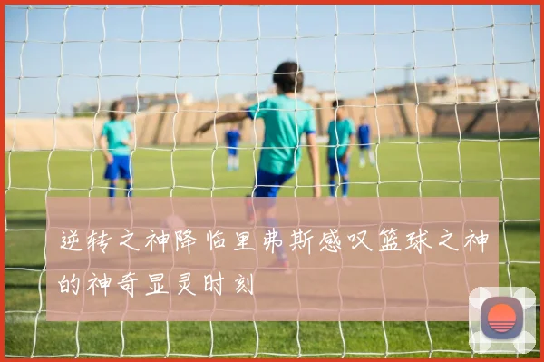 逆转之神降临里弗斯感叹篮球之神的神奇显灵时刻