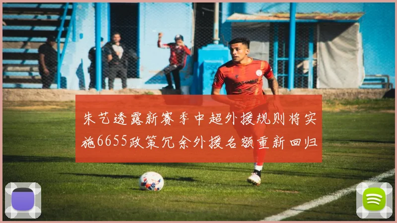朱艺透露新赛季中超外援规则将实施6655政策冗余外援名额重新回归球队配置