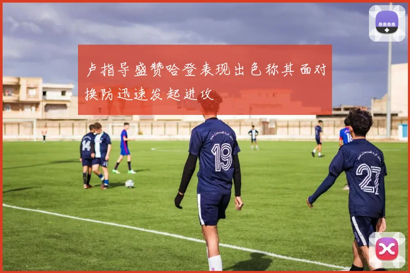 卢指导盛赞哈登表现出色称其面对换防迅速发起进攻