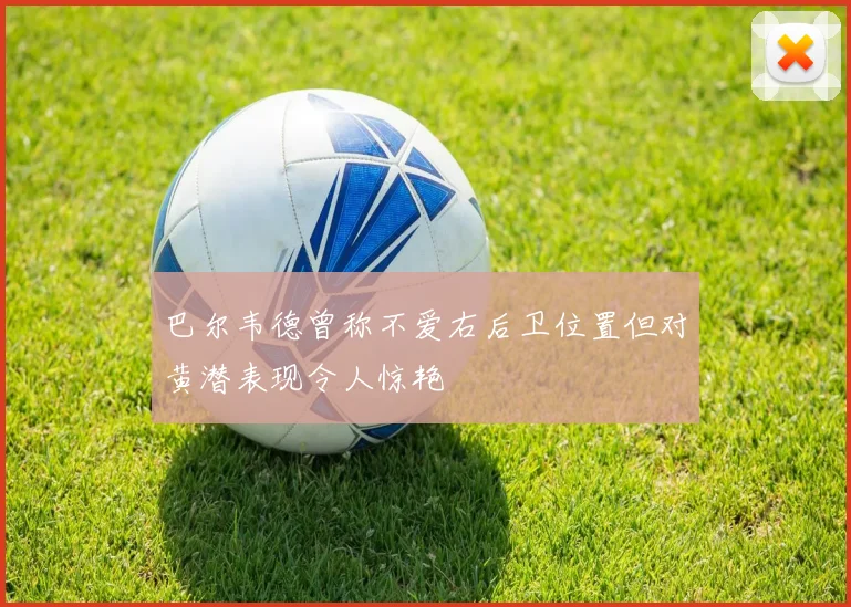 巴尔韦德曾称不爱右后卫位置但对黄潜表现令人惊艳