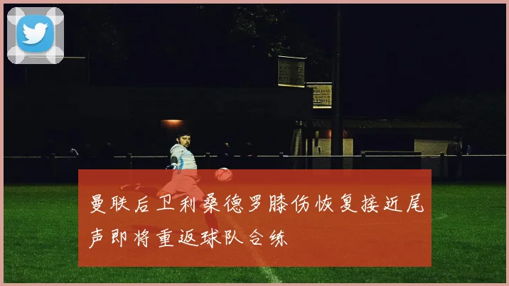 曼联后卫利桑德罗膝伤恢复接近尾声即将重返球队合练