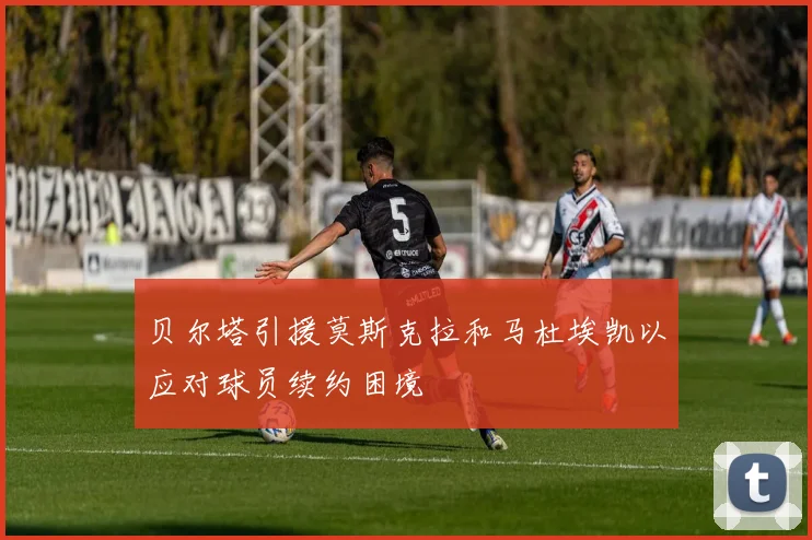 贝尔塔引援莫斯克拉和马杜埃凯以应对球员续约困境