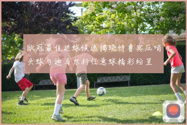 欧冠最佳进球候选揭晓特鲁宾压哨头球与迪马尔科任意球精彩纷呈