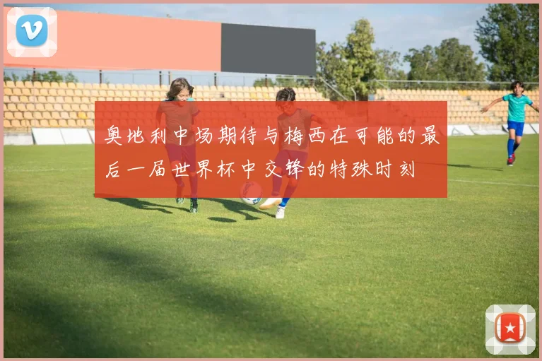 奥地利中场期待与梅西在可能的最后一届世界杯中交锋的特殊时刻