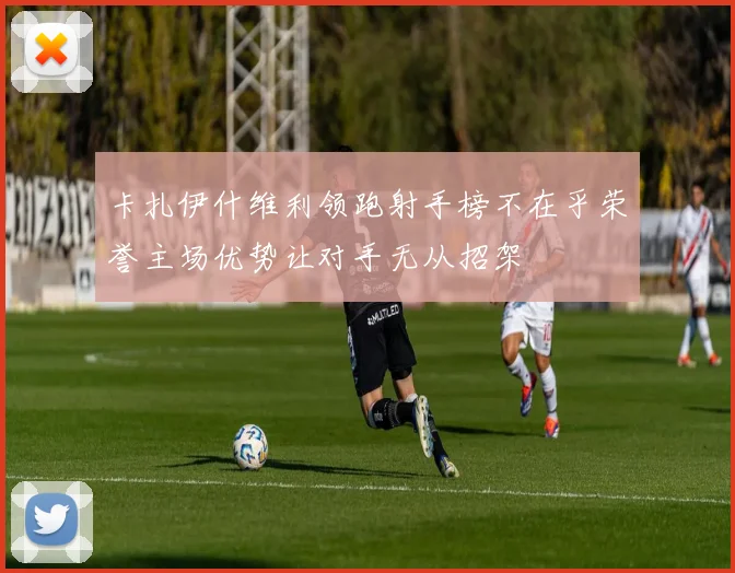卡扎伊什维利领跑射手榜不在乎荣誉主场优势让对手无从招架