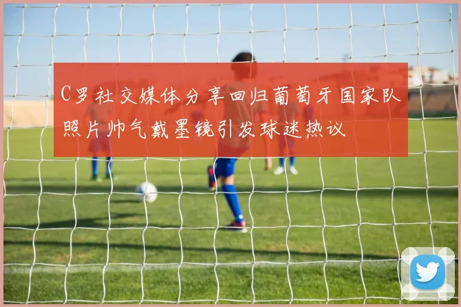 C罗社交媒体分享回归葡萄牙国家队照片帅气戴墨镜引发球迷热议