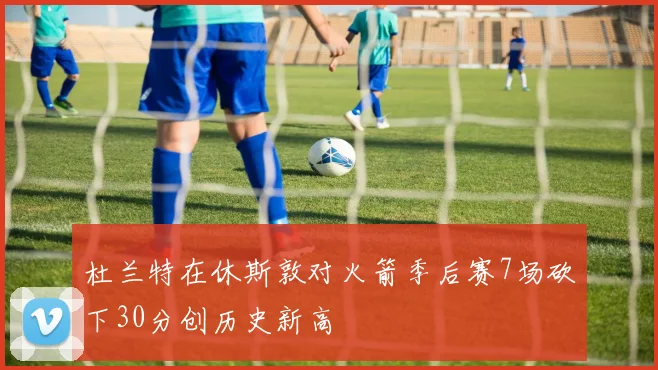 杜兰特在休斯敦对火箭季后赛7场砍下30分创历史新高