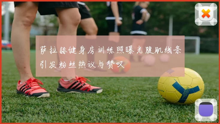 萨拉赫健身房训练照曝光腹肌线条引发粉丝热议与赞叹