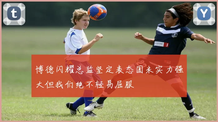 博德闪耀总监坚定表态国米实力强大但我们绝不轻易屈服