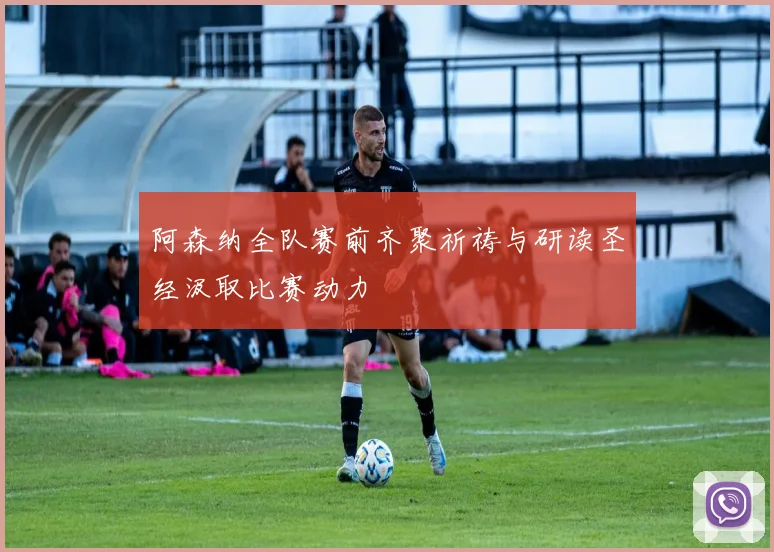 阿森纳全队赛前齐聚祈祷与研读圣经汲取比赛动力