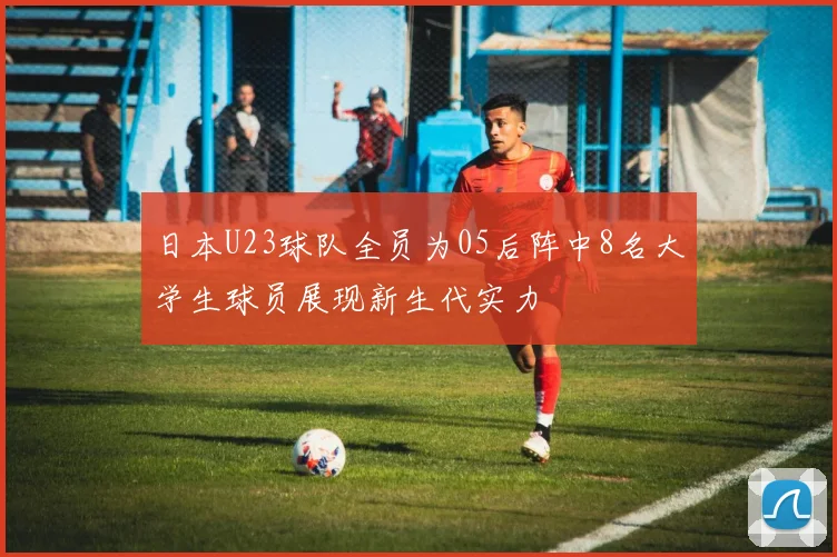 日本U23球队全员为05后阵中8名大学生球员展现新生代实力