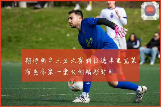 期待明年三分大赛利拉德库里克莱布克齐聚一堂共创精彩时刻